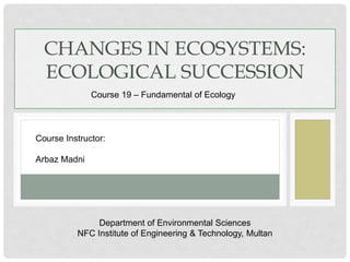 CHANGES IN ECOSYSTEMS:
ECOLOGICAL SUCCESSION
Course 19 – Fundamental of Ecology
Course Instructor:
Arbaz Madni
Department of Environmental Sciences
NFC Institute of Engineering & Technology, Multan
 