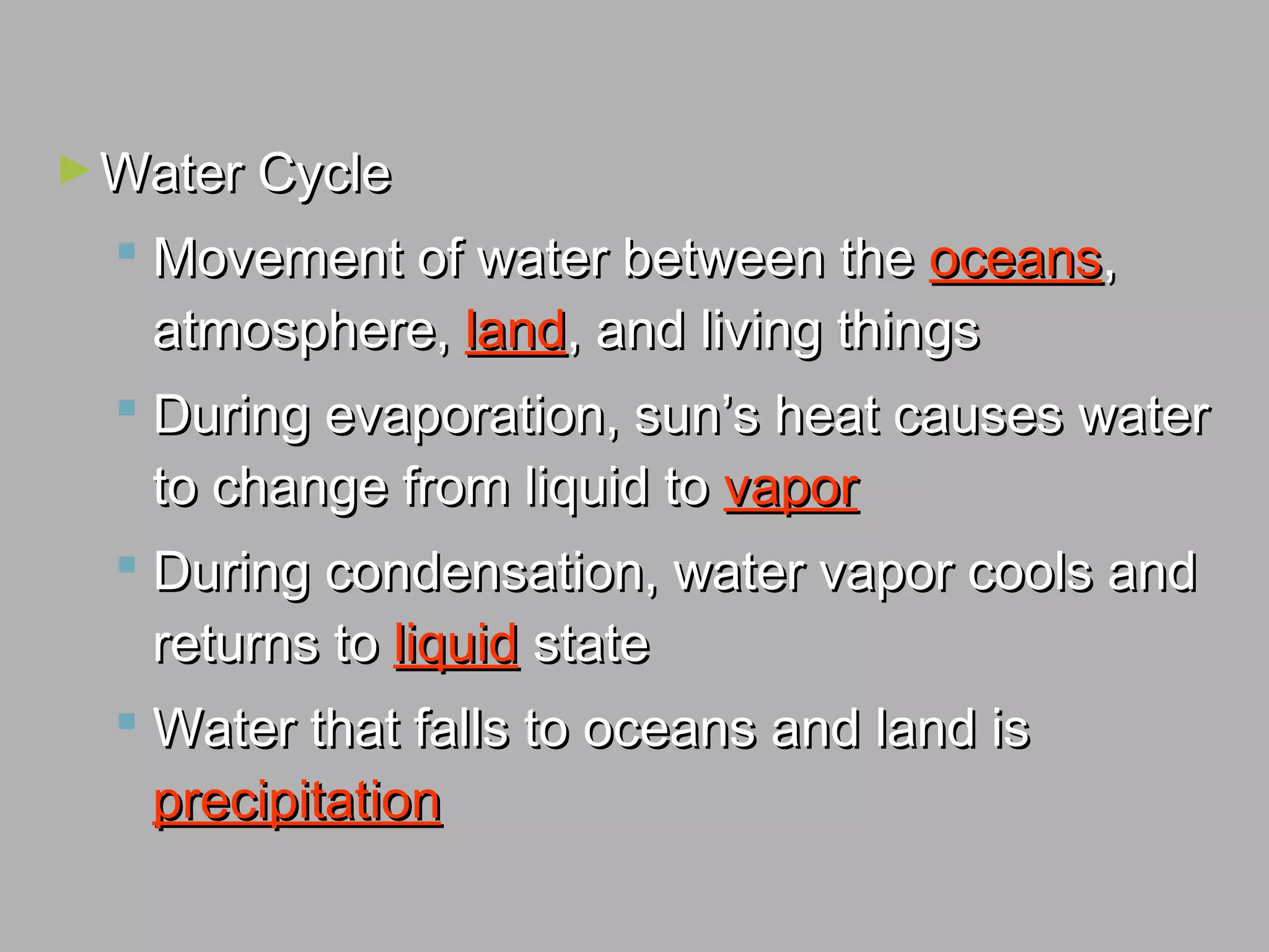 ►Water CycleWater Cycle
 Movement of water between theMovement of water between the oceansoceans,,
atmosphere,atmosphere, landland, and living things, and living things
 During evaporation, sun’s heat causes waterDuring evaporation, sun’s heat causes water
to change from liquid toto change from liquid to vaporvapor
 During condensation, water vapor cools andDuring condensation, water vapor cools and
returns toreturns to liquidliquid statestate
 Water that falls to oceans and land isWater that falls to oceans and land is
precipitationprecipitation
 