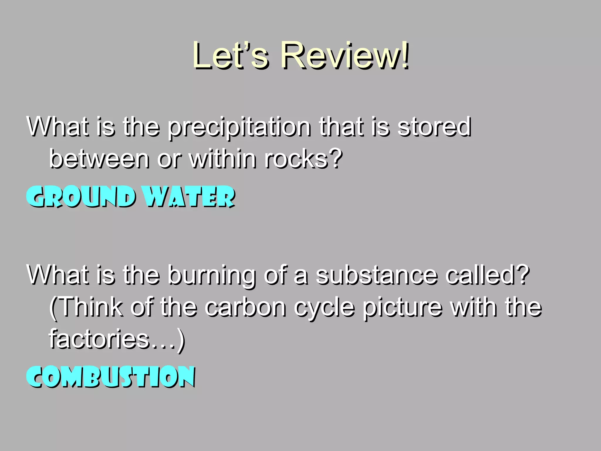 Let’s Review!Let’s Review!
What is the precipitation that is storedWhat is the precipitation that is stored
between or within rocks?between or within rocks?
Ground waterGround water
What is the burning of a substance called?What is the burning of a substance called?
(Think of the carbon cycle picture with the(Think of the carbon cycle picture with the
factories…)factories…)
CombustionCombustion
 