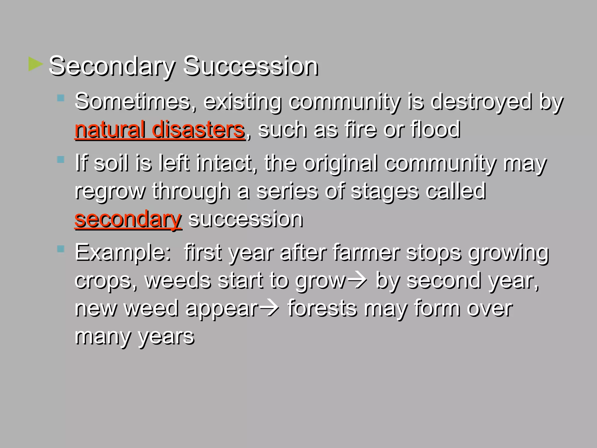 ►Secondary SuccessionSecondary Succession
 Sometimes, existing community is destroyed bySometimes, existing community is destroyed by
natural disastersnatural disasters, such as fire or flood, such as fire or flood
 If soil is left intact, the original community mayIf soil is left intact, the original community may
regrow through a series of stages calledregrow through a series of stages called
secondarysecondary successionsuccession
 Example: first year after farmer stops growingExample: first year after farmer stops growing
crops, weeds start to growcrops, weeds start to grow by second year,by second year,
new weed appearnew weed appear forests may form overforests may form over
many yearsmany years
 