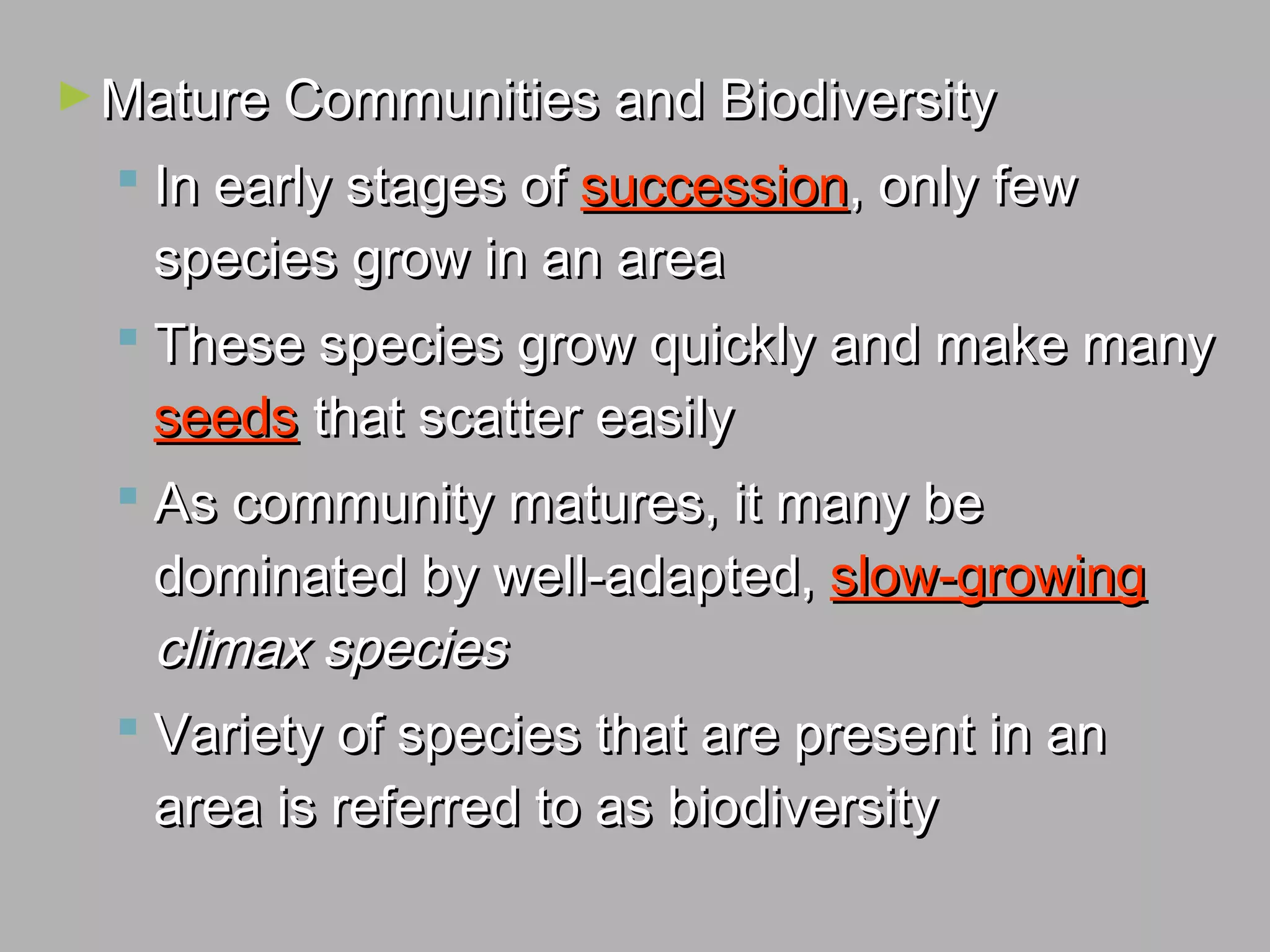 ►Mature Communities and BiodiversityMature Communities and Biodiversity
 In early stages ofIn early stages of successionsuccession, only few, only few
species grow in an areaspecies grow in an area
 These species grow quickly and make manyThese species grow quickly and make many
seedsseeds that scatter easilythat scatter easily
 As community matures, it many beAs community matures, it many be
dominated by well-adapted,dominated by well-adapted, slow-growingslow-growing
climax speciesclimax species
 Variety of species that are present in anVariety of species that are present in an
area is referred to as biodiversityarea is referred to as biodiversity
 