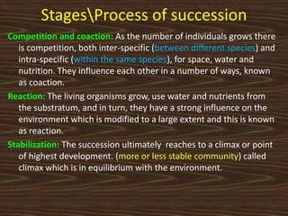 StagesProcess of succession
Competition and coaction: As the number of individuals grows there
is competition, both inter-specific (between different species) and
intra-specific (within the same species), for space, water and
nutrition. They influence each other in a number of ways, known
as coaction.
Reaction: The living organisms grow, use water and nutrients from
the substratum, and in turn, they have a strong influence on the
environment which is modified to a large extent and this is known
as reaction.
Stabilization: The succession ultimately reaches to a climax or point
of highest development. (more or less stable community) called
climax which is in equilibrium with the environment.
 