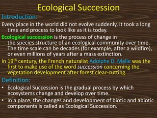 Ecological Succession
Introduction:
Every place in the world did not evolve suddenly, it took a long
time and process to look like as it is today.
Ecological succession is the process of change in
the species structure of an ecological community over time.
The time scale can be decades (for example, after a wildfire),
or even millions of years after a mass extinction.
In 19th century, the French naturalist Adolphe D. Malle was the
first to make use of the word succession concerning the
vegetation development after forest clear-cutting.
Definition:
• Ecological Succession is the gradual process by which
ecosystems change and develop over time.
• In a place, the changes and development of biotic and abiotic
components is called as Ecological Succession.
 