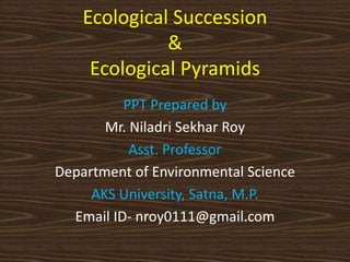 Ecological Succession
&
Ecological Pyramids
PPT Prepared by
Mr. Niladri Sekhar Roy
Asst. Professor
Department of Environmental Science
AKS University, Satna, M.P.
Email ID- nroy0111@gmail.com
 