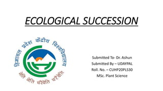 ECOLOGICAL SUCCESSION
Submitted To- Dr. Ashun
Submitted By – UDAYPAL
Roll. No. – CUHP20PLS30
MSc. Plant Science
 