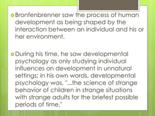 Bronfenbrenner saw the process of human
development as being shaped by the
interaction between an individual and his or
her environment.
During his time, he saw developmental
psychology as only studying individual
influences on development in unnatural
settings; in his own words, developmental
psychology was, "...the science of strange
behavior of children in strange situations
with strange adults for the briefest possible
periods of time."
 