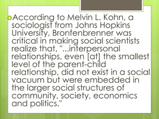 According to Melvin L. Kohn, a
sociologist from Johns Hopkins
University, Bronfenbrenner was
critical in making social scientists
realize that, "...interpersonal
relationships, even [at] the smallest
level of the parent-child
relationship, did not exist in a social
vacuum but were embedded in
the larger social structures of
community, society, economics
and politics."
 