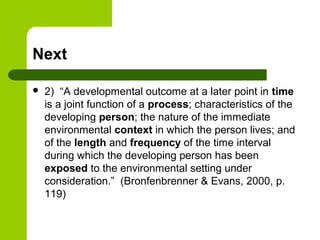 Next
 2) “A developmental outcome at a later point in time
is a joint function of a process; characteristics of the
developing person; the nature of the immediate
environmental context in which the person lives; and
of the length and frequency of the time interval
during which the developing person has been
exposed to the environmental setting under
consideration.” (Bronfenbrenner & Evans, 2000, p.
119)
 