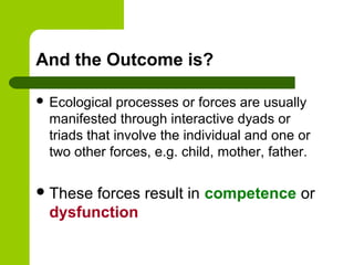 And the Outcome is?
 Ecological processes or forces are usually
manifested through interactive dyads or
triads that involve the individual and one or
two other forces, e.g. child, mother, father.
These forces result in competence or
dysfunction
 