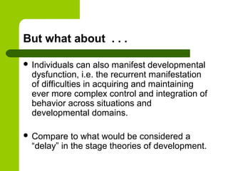 But what about . . .
 Individuals can also manifest developmental
dysfunction, i.e. the recurrent manifestation
of difficulties in acquiring and maintaining
ever more complex control and integration of
behavior across situations and
developmental domains.
 Compare to what would be considered a
“delay” in the stage theories of development.
 