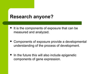 Research anyone?
 It is the components of exposure that can be
measured and analyzed.
 Components of exposure provide a developmental
understanding of the process of development.
 In the future this will also include epigenetic
components of gene expression.
 