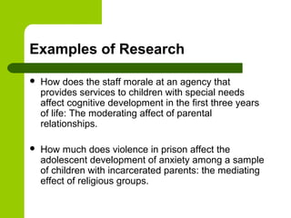 Examples of Research
 How does the staff morale at an agency that
provides services to children with special needs
affect cognitive development in the first three years
of life: The moderating affect of parental
relationships.
 How much does violence in prison affect the
adolescent development of anxiety among a sample
of children with incarcerated parents: the mediating
effect of religious groups.
 