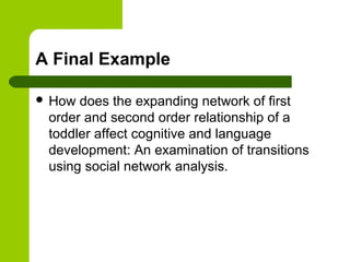 A Final Example
 How does the expanding network of first
order and second order relationship of a
toddler affect cognitive and language
development: An examination of transitions
using social network analysis.
 
