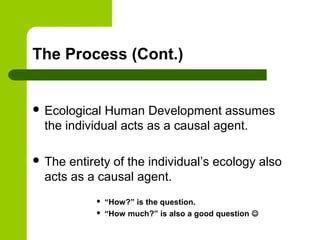 The Process (Cont.)
 Ecological Human Development assumes
the individual acts as a causal agent.
 The entirety of the individual’s ecology also
acts as a causal agent.
 “How?” is the question.
 “How much?” is also a good question 
 