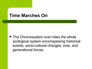 Time Marches On
 The Chronosystem over-rides the whole
ecological system encompassing historical
events, socio-cultural changes, eras, and
generational forces.
 