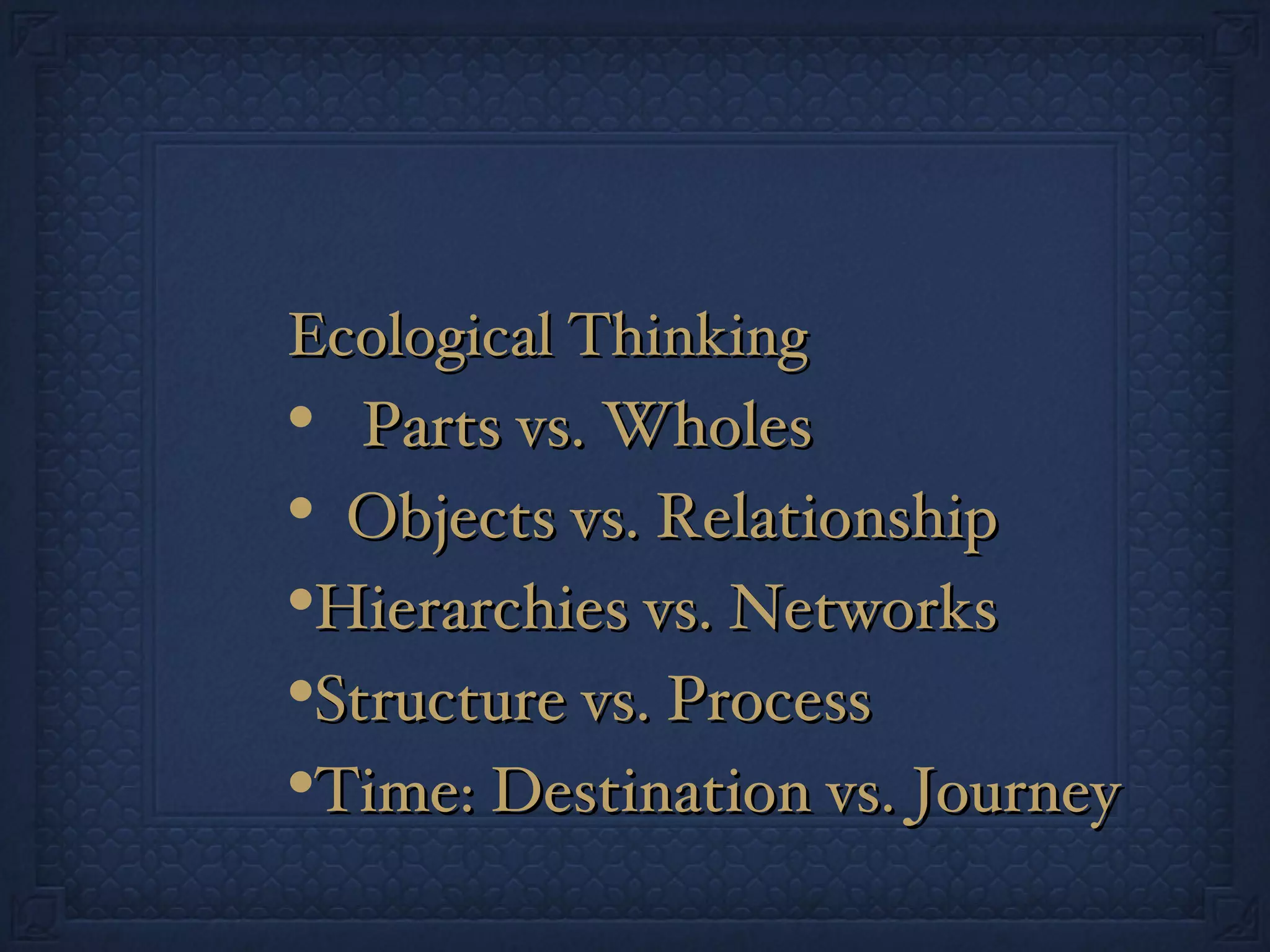 Ecological Thinking Parts vs. Wholes Objects vs. Relationship Hierarchies vs. Networks Structure vs. Process Time: Destination vs. Journey 