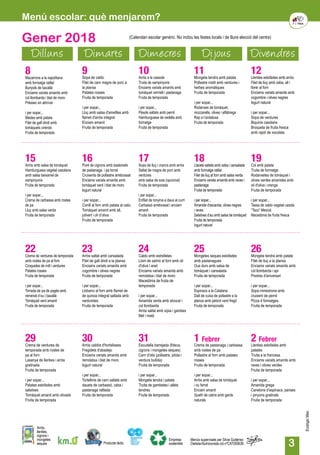 3
Menú escolar: què menjarem?
Gener 2018
Dilluns Dimarts Dimecres Dijous Divendres
12Llenties estofades amb arròs
Filet de lluç amb ceba, all i
llorer al forn
Enciams variats amanits amb
cogombre i olives negres
Iogurt natural
i per sopar...
Sopa de verdures
Biquinis casolans
Broqueta de fruita fresca
amb rajolí de xocolata
15Arròs amb salsa de tomàquet
Hamburguesa vegetal casolana
amb salsa beixamel de
xampinyons
Fruita de temporada
i per sopar...
Crema de carbassa amb rostes
de pa
Lluç amb salsa verda
Fruita de temporada
8Macarrons a la napolitana
amb formatge ratllat
Bunyols de bacallà
Enciams variats amanits amb
col llombarda i blat de moro
Préssec en almívar	
i per sopar...
Bledes amb patata
Filet de gall dindi amb
tomàquets cirerols
Fruita de temporada
16Puré de cigrons amb bastonets
de pastanaga i pa torrat
Cruixents de pollastre arrebossat
Enciams variats amanits amb
tomàquet verd i blat de moro
Iogurt natural
i per sopar...
Conill al forn amb patata al caliu
Tomàquet amanit amb all,
julivert i oli d’oliva
Fruita de temporada
9Sopa de caldo
Filet de carn magra de porc a
la planxa
Patates rosses
Fruita de temporada
i per sopar...
Lluç amb salsa d'ametlles amb
flamet d'arròs integral
Enciam amanit
Fruita de temporada
17Sopa de lluç i crancs amb arròs
Saltat de magra de porc amb
verdures
amb salsa de soia (opcional)
Fruita de temporada
i per sopar...
Enfilat de tonyina a daus al curri
Carbassó arrebossat i enciam
amanit
Fruita de temporada
10Arròs a la cassola
Truita de xampinyons
Enciams variats amanits amb
tomàquet vermell i pastanaga
Fruita de temporada
i per sopar...
Pèsols saltats amb pernil
Hamburguesa de vedella amb
formatge
Fruita de temporada
18Llacets saltats amb ceba i cansalada
amb formatge ratllat
Filet de lluç al forn amb salsa verda
Enciams variats amanits amb raves i
pastanaga
Fruita de temporada
i per sopar...
Amanida d’escarola, olives negres
i raves
Salsitxes d’au amb salsa de tomàquet
Fruita de temporada
Iogurt natural
11Mongeta tendra amb patata
Pollastre rostit amb verdures i
herbes aromàtiques
Fruita de temporada
i per sopar...
Rodanxes de tomàquet,
mozzarella, olives i alfàbrega
Rap a l’andalusa
Fruita de temporada
19Col amb patata
Truita de formatge
Rodanxetes de tomàquet i
olives verdes amanides amb
oli d'oliva i orenga
Fruita de temporada
i per sopar...
Tassa de caldo vegetal casolà
“Taco” Mexicà
Macedònia de fruita fresca
22Crema de verdures de temporada
amb rostes de pa al forn
Croquetes de mill i verdures
Patates rosses
Fruita de temporada
i per sopar...
Torrada de pa de pagès amb
remenat d’ou i bacallà
Tomàquet verd amanit
Fruita de temporada
23Arròs saltat amb cansalada
Filet de gall dindi a la planxa
Enciams variats amanits amb
cogombre i olives negres
Fruita de temporada
i per sopar...
Llobarro al forn amb flamet de
de quinoa integral saltada amb
verduretes
Fruita de temporada
24Caldo amb estrelletes
Llom de salmó al forn amb oli
d'oliva i anet
Enciams variats amanits amb
remolatxa i blat de moro
Macedònia de fruita de
temporada
i per sopar...
Amanida verda amb alvocat i
col llombarda
Arròs saltat amb sípia i gambes
Mel i mató
31Escudella barrejada (fideus,
cigrons i mongetes seques)
Carn d'olla (pollastre, pilota i
verdura bullida)
Fruita de temporada
i per sopar...
Mongeta tendra i patata
Truita de gambetes i allets
tendres
Fruita de temporada
25Mongetes seques estofades
amb pastanagues
Ous durs amb salsa de
tomàquet i cansalada
Fruita de temporada
i per sopar...
Espinacs a la Catalana
Dalt de cuixa de pollastre a la
planxa amb pebrot verd fregit
Fruita de temporada
1 Febrer
Crema de pastanaga i carbassa
amb rostes de pa
Pollastre al forn amb patates
rosses
Fruita de temporada	
i per sopar...
Arròs amb salsa de tomàquet
i ou ferrat
Enciam amanit
Quefir de cabra amb gerds
naturals
26Mongeta tendra amb patata
Filet de lluç a la planxa
Enciams variats amanits amb
col llombarda i api
Postres d'aniversari
i per sopar...
Sopa minestrone amb
cruixent de pernil
Pizza 4 formatges
Fruita de temporada
2 Febrer
Llenties estofades amb
patates
Truita a la francesa
Enciams variats amanits amb
raves i olives verdes
Fruita de temporada
i per sopar...
Amanida grega
Canelons d’espinacs, panses
i pinyons gratinats
Fruita de temporada
29Crema de verdures de
temporada amb rostes de
pa al forn
Lasanya de llenties i arròs
gratinada
Fruita de temporada
i per sopar...
Patates estofades amb
salsitxes
Tomàquet amanit amb olivada
Fruita de temporada
30Arròs caldós d'hortalisses
Fregidets d'abadejo
Enciams variats amanits amb
remolatxa i blat de moro
Iogurt natural
i per sopar...
Tortellinis de carn saltats amb
dauets de carbassó, ceba i
pastanaga ratllada
Fruita de temporada
Producte làctic
Arròs,
llenties,
cigrons i
mongetes
seques
Empresa
sostenible
Menús supervisats per Silvia Gutiérrez
Dietista-Nutricionista col.nºCAT000636
(Calendari escolar genèric. No inclou les festes locals i de lliure elecció del centre)
EcològicMax
 