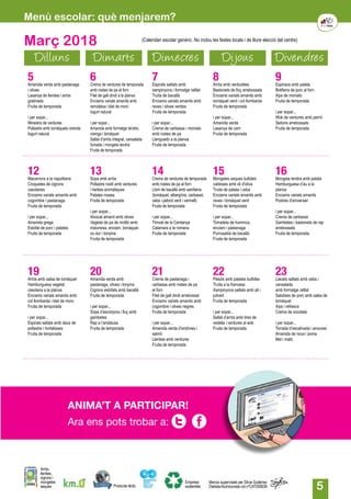 5
Març 2018
Dilluns Dimarts Dimecres Dijous Divendres
5Amanida verda amb pastanaga
i olives
Lasanya de llenties i arròs
gratinada
Fruita de temporada
i per sopar...
Minestra de verdures
Pollastre amb tomàquets cirerols
Iogurt natural
6Crema de verdures de temporada
amb rostes de pa al forn
Filet de gall dindi a la planxa
Enciams variats amanits amb
remolatxa i blat de moro
Iogurt natural
i per sopar...
Amanida amb formatge tendre,
orenga i tomàquet
Saltat d’arròs integral, cansalada
fumada i mongeta tendra
Fruita de temporada
7Espirals saltats amb
xampinyons i formatge ratllat
Truita de bacallà
Enciams variats amanits amb
raves i olives verdes
Fruita de temporada
i per sopar...
Crema de carbassa i moniato
amb rostes de pa
Llenguado a la planxa
Fruita de temporada
8Arròs amb verduretes
Bastonets de lluç arrebossats
Enciams variats amanits amb
tomàquet verd i col llombarda
Fruita de temporada
i per sopar...
Amanida verda
Lasanya de carn
Fruita de temporada
9Espinacs amb patata
Botifarra de porc al forn
Xips de moniato
Fruita de temporada
i per sopar...
Wok de verdures amb pernil
Seitons arrebossats
Fruita de temporada
12Macarrons a la napolitana
Croquetes de cigrons
casolanes
Enciams variats amanits amb
cogombre i pastanaga
Fruita de temporada
i per sopar...
Amanida grega
Estofat de porc i patates
Fruita de temporada
13Sopa amb arròs
Pollastre rostit amb verdures
i herbes aromàtiques
Patates rosses
Fruita de temporada
i per sopar...
Alvocat amanit amb olives
Vegetal de pa de motllo amb
maionesa, enciam, tomàquet
ou dur i tonyina
Fruita de temporada
14Crema de verdures de temporada
amb rostes de pa al forn
Llom de bacallà amb samfaina
(tomàquet, albergínia, carbassó,
ceba i pebrot verd i vermell)
Fruita de temporada
i per sopar...
Trinxat de la Cerdanya
Calamars a la romana
Fruita de temporada
15Mongetes seques bullides
caldoses amb oli d'oliva
Truita de patata i ceba
Enciams variats amanits amb
raves i tomàquet verd
Fruita de temporada
i per sopar...
Torradeta de hummus,
enciam i pastanaga
Purrusalda de bacallà
Fruita de temporada
16Mongeta tendra amb patata
Hamburguesa d’au a la
planxa
Enciams variats amanits
Postres d'aniversari
i per sopar...
Crema de carbassó
Gambetes i bastonets de rap
arrebossats
Fruita de temporada
19Arròs amb salsa de tomàquet
Hamburguesa vegetal
casolana a la planxa
Enciams variats amanits amb
col llombarda i blat de moro
Fruita de temporada
i per sopar...
Espirals saltats amb daus de
pollastre i hortalisses
Fruita de temporada
20Amanida verda amb
pastanaga, olives i tonyina
Cigrons estofats amb bacallà
Fruita de temporada
i per sopar...
Sopa d’escórpora i lluç amb
gambetes
Rap a l’andalusa
Fruita de temporada
21Crema de pastanaga i
carbassa amb rostes de pa
al forn
Filet de gall dindi arrebossat
Enciams variats amanits amb
cogombre i olives negres
Fruita de temporada
i per sopar...
Amanida verda d’endívies i
salmó
Llenties amb verdures
Fruita de temporada
22Pèsols amb patates bullides
Truita a la francesa
Xampinyons saltats amb all i
julivert
Fruita de temporada
i per sopar...
Saltat d’arròs amb tires de
vedella i verdures al wok
Fruita de temporada
23Llacets saltats amb ceba i
cansalada
amb formatge ratllat
Salsitxes de porc amb salsa de
tomàquet
Xips i refrescs
Crema de xocolata
i per sopar...
Torrada d’escalivada i anxoves
Amanida de nous i poma
Mel i mató
Producte làctic
Arròs,
llenties,
cigrons i
mongetes
seques
Empresa
sostenible
Menús supervisats per Silvia Gutiérrez
Dietista-Nutricionista col.nºCAT000636
(Calendari escolar genèric. No inclou les festes locals i de lliure elecció del centre)
Menú escolar: què menjarem?
Ara ens pots trobar a:
ANIMA’T A PARTICIPAR!
 