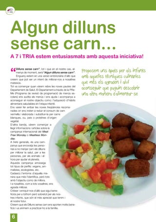 6
Proposem uns àpats per als infants
amb aquelles tècniques culinàries
que més els agraden i així
aconseguir que puguin descobrir
una altra manera d’alimentar-se
“
Dilluns sense carn”, tot i que en el nostre cas, al-
menys de moment, serà “Algun dilluns sense carn”.
Enguany estem en una versió embrionària d’allò que
creiem que pot ser un intent de millorar-nos a nosaltres
mateixos.
Tot va començar quan vàrem rebre les noves pautes del
Departament de Salut. El Departament a través de la PRe-
Me (Programa de revisió de programació de menús es-
colars) ens audita els menús i ens ajuda i acompanya a
aconseguir el nostre objectiu comú: l’adquisició d’hàbits
alimentaris saludables en l’etapa infantil.
Ens varen fer arribar les noves freqüències recoma-
nades on ens insten a reduir el consum de carn
vermella i elaborada i substituir-la per carns
blanques, ou, peix o proteïnes d’origen
vegetal.
D’altra banda, vàrem començar a
llegir informacions i articles sobre la
campanya internacional del Meat
Free Monday o Meatless Mon-
day.
A trets generals, és una cam-
panya que encoratja les perso-
nes a no menjar carn els dilluns
per millorar la salut, per a les
persones, per als animals i al-
hora per ajudar el planeta.
Aquesta campanya arrossega
tot tipus de perfils: vegans, ani-
malistes, ecologistes, etc.
Cadascú l’entoma d’aquella ma-
nera que més l’identifica, però tots
amb l’objectiu comú de millora.
I a nosaltres, com a tots vosaltres, ens
agrada millorar.
Créixer i enriquir-nos d’allò que sigui bene-
ficiós per a tothom però sobretot per als nos-
tres infants, que són el més apreciat que tenim i
el nostre futur.
Creiem que els Dilluns sense carn ens aporten molts bene-
ficis i us animem a practicar-ho a la família.
Algun dilluns
sense carn...
A 7 i TRIA estem entusiasmats amb aquesta iniciativa!
 