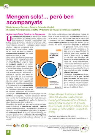 8
GESTIÓ DE SERVEIS EDUCATIUS I D’ALIMENTACIÓ PER ALS CENTRES D’ENSENYAMENT
Carretera de Barcelona, 83 · 08740 Sant Andreu de la Barca
Tel. 93 682 10 43 · Fax 93 6882 30 16
www.7itria.cat · info@7itria.cat
Membre d’:
Mengem sols!... però ben
acompanyats
Agència de Salut Pública de Catalunya
U
na alimentació saludable es defineix com aquella
que és suficient, equilibrada, variada, segura, adap-
tada al comensal i a l’entorn, i sensorialment satis-
factòria. L’acte de menjar, a més de ser un procés nutritiu,
té connotacions importants – satisfacció i plaer, relacions
afectives i espai de comunicació fami-
liar, identificació social, cultural i religio-
sa, etc. – que, a la llarga, configuren el
comportament alimentari i que poden
repercutir en l’estat de salut.
Sense oblidar que el primer aprenentatge
alimentari i el més important es produeix
en el nucli familiar, el temps de migdia
del menjador escolar és un moment
privilegiat per desenvolupar-hi tasques
d’educació alimentària, fomentant hàbits
saludables i sostenibles, en coordinació
amb la família, l’escola i la comunitat. El
moment de l’àpat és, sens dubte, una
bona oportunitat per a la transmissió
de valors i hàbits. També és un espai
idoni per, valorant l’edat i capacitat dels
infants, donar-los petites responsabilitats
en la mesura de les seves possibilitats.
També els infants més petits van adqui-
rint capacitats i destreses manuals que
els permeten experimentar amb el menjar
i començar a alimentar-se sols. Cal acompanyar-los amb
confiança i encoratjar-los, i incorporar preparacions diferents
dels triturats. Així, es contribueix a que mengin de manera
autònoma i que gaudeixin dels gustos, les textures, les
olors i els colors dels diferents aliments.
El menjador és també una gran oportunitat per conèixer,
respectar i estimar la diversitat de costums i creences
que es manifesten en l’àpat. La programació de menús del
centre pot incorporar propostes gastronòmiques lligades a
les tradicions culturals de la zona, així com també algunes
receptes típiques d’altres contextos culturals i religiosos.
Sempre cal donar prioritat a la producció estacional i de pro-
ximitat.
Una de les problemàtiques més habituals de l’estona de
l’àpat és la que fa referència a les quantitats que menja o
ha de menjar l’infant. Partint de la base que els menús que
s’ofereixen a l’escola són saludables, proposem escoltar
l’infant sobre la quantitat de menjar que demana que es
serveixi. Així doncs, recomanem respectar la sensació
de gana dels infants, sense exercir
pressió ni forçar-los a acabar-se els
plats si no tenen gana. Per tant, és
preferible servir poca quantitat de
menjar i donar l’opció de repetir
(pot ser una bona estratègia per-
metre que els infants repeteixin del
primer plat i de les fruites fresques,
i limitar a una determinada quantitat
el segon plat, especialment en el cas
de les carns). Aquesta és també una
bona estratègia per reduir el malba-
ratament alimentari.
En definitiva, els adults tenim la res-
ponsabilitat sobre el què, l’on i el
quan, i els infants són els que deci-
diran sobre la quantitat. No oblidem
que la influència més important so-
bre els hàbits alimentaris és l’exem-
ple que els adults els donen.
Els àpats són espais de contacte, de relació i
d’afecte. Amb una actitud receptiva i tolerant,
d’acompanyament respectuós sense confrontació,
l’estona de menjar es converteix en un moment
relaxat i agradable on estrènyer els nostres vincles,
a la vegada que facilita la ingesta i l’acceptació dels
aliments.
Canal salut. Vida Saludable. Alimentació
http://canalsalut.gencat.cat/ca/vida-saludable/alimentacio
Maria Manera Bassols. Gemma Salvador Castell
Dietistes-Nutricionistes. PReME (Programa de revisió de menús escolars)
 