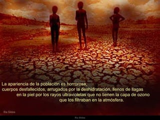 La apariencia de la población es horrorosa,  cuerpos desfallecidos, arrugados por la deshidratación, llenos de llagas  en la piel por los rayos ultravioletas que no tienen la capa de ozono  que los filtraban en la atmósfera.  