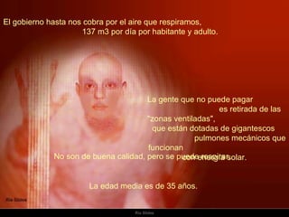 El gobierno hasta nos cobra por el aire que respiramos,  137 m3 por día por habitante y adulto.  La gente que no puede pagar  es retirada de las "zonas ventiladas",  que están dotadas de gigantescos  pulmones mecánicos que funcionan  con energía solar.  No son de buena calidad, pero se puede respirar.  La edad media es de 35 años.  