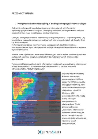 PRZEDMIOT OFERTY:
1. Pozycjonowanie serwisu ecologic.org.pl dla zwiększenia pozycjonowania w Google.
Codziennie miliony osób poszukują w Internecie interesujących ich informacji o
najróżniejszych produktach i usługach. Dzięki pozycjonowaniu potencjalni Klienci Państwa
przedsiębiorstwa mogą znaleźć Waszą ofertę w Internecie.
Czym jest pozycjonowanie stron internetowych? Najkrócej mówiąc - to promocja firmy i jej
produktów w najpopularniejszych wyszukiwarkach internetowych, takich jak: Google, Onet
czy Wirtualna Polska.
Ta forma promocji polega na wykonywaniu szeregu działań, dzięki którym strona
internetowa ukazuje się na jak najwyższych pozycjach w wynikach wyszukiwania na wybrane
wyrażenia kluczowe.
Miejsce, które zajmie strona www w wyszukiwarce, jest bardzo ważne, ponieważ ponad 90%
szukających ogranicza przeglądanie takiej listy do dwóch pierwszych stron wyników
wyszukiwania.
Postrzegalność poszczególnych partii informacji wyświetlanych w wyszukiwarce internetowej
drastycznie spada wraz ze zniżaniem się ku dołowi strony. Tą sytuację dokładnie
odzwierciedla tzw. "Złoty trójkąt Google".
Wyraźny trójkąt oznaczony
kolorami: czerwonym,
pomarańczowym i żółtym
zobaczyło 100% internautów
szukających informacji. Pole
oznaczone kolorem zielonym
obejrzało już tylko 85%,
błękitnym 60%,
jasnoniebieskim 50%, resztę
strony zobaczyło
maksymalnie 30%
użytkowników. Wyniki
przeprowadzonego
„zachowania internautów”
doskonale uwidaczniają jak
ważną rzeczą jest pozycja
strony, nie tylko w Google, ale
również w innych
wyszukiwarkach.
 