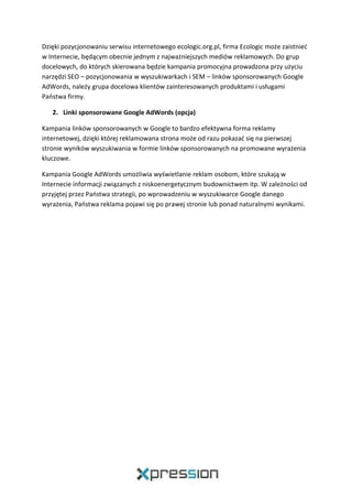 Dzięki pozycjonowaniu serwisu internetowego ecologic.org.pl, firma Ecologic może zaistnieć
w Internecie, będącym obecnie jednym z najważniejszych mediów reklamowych. Do grup
docelowych, do których skierowana będzie kampania promocyjna prowadzona przy użyciu
narzędzi SEO – pozycjonowania w wyszukiwarkach i SEM – linków sponsorowanych Google
AdWords, należy grupa docelowa klientów zainteresowanych produktami i usługami
Państwa firmy.
2. Linki sponsorowane Google AdWords (opcja)
Kampania linków sponsorowanych w Google to bardzo efektywna forma reklamy
internetowej, dzięki której reklamowana strona może od razu pokazać się na pierwszej
stronie wyników wyszukiwania w formie linków sponsorowanych na promowane wyrażenia
kluczowe.
Kampania Google AdWords umożliwia wyświetlanie reklam osobom, które szukają w
Internecie informacji związanych z niskoenergetycznym budownictwem itp. W zależności od
przyjętej przez Państwa strategii, po wprowadzeniu w wyszukiwarce Google danego
wyrażenia, Państwa reklama pojawi się po prawej stronie lub ponad naturalnymi wynikami.
 