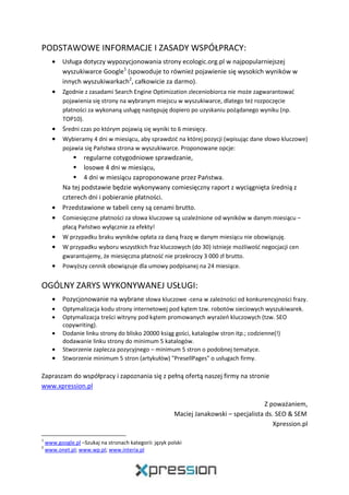 PODSTAWOWE INFORMACJE I ZASADY WSPÓŁPRACY:
• Usługa dotyczy wypozycjonowania strony ecologic.org.pl w najpopularniejszej
wyszukiwarce Google1
(spowoduje to również pojawienie się wysokich wyników w
innych wyszukiwarkach2
, całkowicie za darmo).
• Zgodnie z zasadami Search Engine Optimization zleceniobiorca nie może zagwarantować
pojawienia się strony na wybranym miejscu w wyszukiwarce, dlatego też rozpoczęcie
płatności za wykonaną usługę następuję dopiero po uzyskaniu pożądanego wyniku (np.
TOP10).
• Średni czas po którym pojawią się wyniki to 6 miesięcy.
• Wybieramy 4 dni w miesiącu, aby sprawdzić na której pozycji (wpisując dane słowo kluczowe)
pojawia się Państwa strona w wyszukiwarce. Proponowane opcje:
regularne cotygodniowe sprawdzanie,
losowe 4 dni w miesiącu,
4 dni w miesiącu zaproponowane przez Państwa.
Na tej podstawie będzie wykonywany comiesięczny raport z wyciągnięta średnią z
czterech dni i pobieranie płatności.
• Przedstawione w tabeli ceny są cenami brutto.
• Comiesięczne płatności za słowa kluczowe są uzależnione od wyników w danym miesiącu –
płacą Państwo wyłącznie za efekty!
• W przypadku braku wyników opłata za daną frazę w danym miesiącu nie obowiązuję.
• W przypadku wyboru wszystkich fraz kluczowych (do 30) istnieje możliwość negocjacji cen
gwarantujemy, że miesięczna płatność nie przekroczy 3 000 zł brutto.
• Powyższy cennik obowiązuje dla umowy podpisanej na 24 miesiące.
OGÓLNY ZARYS WYKONYWANEJ USŁUGI:
• Pozycjonowanie na wybrane słowa kluczowe -cena w zależności od konkurencyjności frazy.
• Optymalizacja kodu strony internetowej pod kątem tzw. robotów sieciowych wyszukiwarek.
• Optymalizacja treści witryny pod kątem promowanych wyrażeń kluczowych (tzw. SEO
copywriting).
• Dodanie linku strony do blisko 20000 ksiąg gości, katalogów stron itp.; codzienne(!)
dodawanie linku strony do minimum 5 katalogów.
• Stworzenie zaplecza pozycyjnego – minimum 5 stron o podobnej tematyce.
• Stworzenie minimum 5 stron (artykułów) "PresellPages" o usługach firmy.
Zapraszam do współpracy i zapoznania się z pełną ofertą naszej firmy na stronie
www.xpression.pl
Z poważaniem,
Maciej Janakowski – specjalista ds. SEO & SEM
Xpression.pl
1
www.google.pl –Szukaj na stronach kategorii: język polski
2
www.onet.pl; www.wp.pl; www.interia.pl
 