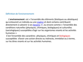 Définition de l’environnement:
L'environnement est « l'ensemble des éléments (biotiques ou abiotiques)
qui entourent un individu ou une espèce et dont certains contribuent
directement à subvenir à ses besoins »1, ou encore comme « l'ensemble des
conditions naturelles (physiques, chimiques, biologiques) et culturelles
(sociologiques) susceptibles d’agir sur les organismes vivants et les activités
humaines »
C’est l’ensemble des caractères physiques, chimiques et biologiques
susceptibles d’avoir une action directe ou indirecte, immédiat ou à terme,
sur les êtres vivants et sur les activités humaines.
 
