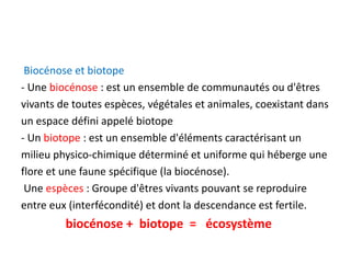 Biocénose et biotope
- Une biocénose : est un ensemble de communautés ou d'êtres
vivants de toutes espèces, végétales et animales, coexistant dans
un espace défini appelé biotope
- Un biotope : est un ensemble d'éléments caractérisant un
milieu physico-chimique déterminé et uniforme qui héberge une
flore et une faune spécifique (la biocénose).
Une espèces : Groupe d'êtres vivants pouvant se reproduire
entre eux (interfécondité) et dont la descendance est fertile.
biocénose + biotope = écosystème
 