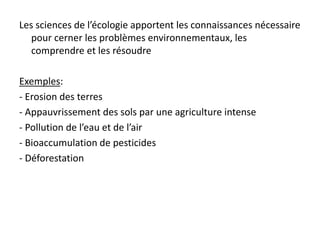 Les sciences de l’écologie apportent les connaissances nécessaire
pour cerner les problèmes environnementaux, les
comprendre et les résoudre
Exemples:
- Erosion des terres
- Appauvrissement des sols par une agriculture intense
- Pollution de l’eau et de l’air
- Bioaccumulation de pesticides
- Déforestation
 