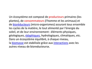 Un écosystème est composé de producteurs primaires (les
plantes), de consommateurs (l’homme et les animaux) et
de bioréducteurs (micro-organismes) assurant tous ensemble
les cycles de la matière, le tout alimenté par l'énergie du
soleil, et de leur environnement : éléments physiques,
géologiques, édaphiques, hydrologiques, climatiques, etc.
Dans un écosystème équilibré, à chaque niveau,
la biomasse est stabilisée grâce aux interactions avec les
autres niveau de bioreducteursx.
 