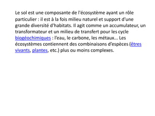 Le sol est une composante de l'écosystème ayant un rôle
particulier : il est à la fois milieu naturel et support d'une
grande diversité d'habitats. Il agit comme un accumulateur, un
transformateur et un milieu de transfert pour les cycle
biogéochimiques : l’eau, le carbone, les métaux... Les
écosystèmes contiennent des combinaisons d’espèces (êtres
vivants, plantes, etc.) plus ou moins complexes.
 