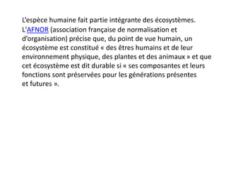 L’espèce humaine fait partie intégrante des écosystèmes.
L'AFNOR (association française de normalisation et
d’organisation) précise que, du point de vue humain, un
écosystème est constitué « des êtres humains et de leur
environnement physique, des plantes et des animaux » et que
cet écosystème est dit durable si « ses composantes et leurs
fonctions sont préservées pour les générations présentes
et futures ».
 
