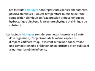 Les facteurs abiotiques sont représentés par les phénomènes
physico-chimiques (lumière température humidité de l’aire
composition chimique de l’eau pression atmosphérique et
hydrostatique ainsi que la structure physique et chimique du
substrat)
Les facteurs biotiques sont déterminé par la présence à coté
d’un organisme, d’organismes de la même espèce ou
d’espèces différentes qui exercent sur lui une concurrence
une compétition une prédation un parasitisme et en subissant
a leur tour la même influence
 