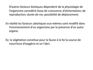 D’autres facteurs biotiques dépendent de la physiologie de
l’organisme considéré (taux de croissance; d’alimentation; de
reproduction; durée de vie; possibilité de déplacement.
En réalité les facteurs abiotiques eux-mêmes sont modifié dans
l’environnement d’un organisme par la présence d’un autre
organe.
Ex: la végétation constitue pour la faune à la foi la source de
nourriture d’oxygène et un l’abri.
 