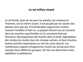 Le sol milieu vivant
Le sol fertile, base de vie pour les plantes, les animaux et
l’homme, est lui-même vivant. Il est peuplé par les racines des
plantes ainsi que par d’innombrables organismes vivants,
souvent invisibles à l’œil nu. La plupart d’entre eux se trouvent
dans les couches superficielles où ils assument diverses
fonctions: décomposition des feuilles dans la forêt, dégradation
des résidus de récolte dans les champs cultivés, et bien d’autres.
Autres activités importantes au sein du cycle naturel. Les
nombreuses espèces d’organismes vivants du sol peuvent être
classées dans différents groupes. On fait une distinction entre
pédoflore et pédofaune
 
