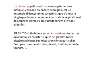 Un biome: appelé aussi macro écosystème, aire
biotique, éco zone ou encore écorégion, est un
ensemble d'écosystèmes caractéristique d'une aire
biogéographique et nommé à partir de la végétation et
des espèces animales qui y prédominent et y sont
adaptées.
DEFINITION: Un biome est un écosystèmes terrestres
ou aquatiques caractéristiques de grandes zones
biogéographiques soumises à un climat particulier.
Exemples : savane africaine, désert, forêt équatoriale,
toundra, ...
 