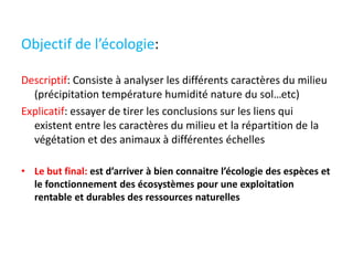 Objectif de l’écologie:
Descriptif: Consiste à analyser les différents caractères du milieu
(précipitation température humidité nature du sol…etc)
Explicatif: essayer de tirer les conclusions sur les liens qui
existent entre les caractères du milieu et la répartition de la
végétation et des animaux à différentes échelles
• Le but final: est d’arriver à bien connaitre l’écologie des espèces et
le fonctionnement des écosystèmes pour une exploitation
rentable et durables des ressources naturelles
 