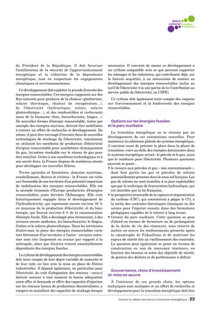 du Président de la République. Il doit favoriser              nécessaire. Il convient de mener ce développement à
l’amélioration de la sécurité de l’approvisionnement          un rythme compatible avec ce que peuvent supporter
énergétique et la réduction de la dépendance                  les ménages et les industries, qui contribuent déjà, sur
énergétique, tout en respectant les engagements               la facture acquittée, à un mécanisme de soutien au
climatiques et environnementaux.                              développement des énergies renouvelables inclus au
                                                              tarif de l’électricité (via une partie de la Contribution au
  Ce développement doit exploiter la grande diversité des
                                                              service public de l’électricité, ou CSPE).
énergies renouvelables. Ces énergies s’appuient sur des
flux naturels pour produire de la chaleur (géothermie,          Ce rythme doit également tenir compte des impacts
solaire thermique, chaleur de récupération…),                 sur l’environnement et la biodiversité des énergies
de l’électricité (hydraulique, éolien, solaire                renouvelables.
photovoltaïque…), et des combustibles et carburants
issus de la biomasse (bois, biocarburants, biogaz…).
De nouvelles formes d’énergie renouvelable, tirées par          Options sur les énergies fossiles
exemple des énergies marines, doivent être mobilisées         et le parc nucléaire
à travers un effort de recherche et développement. De
                                                                 La transition énergétique ne se résume pas au
même, il peut être envisagé d’investir dans de nouvelles
                                                              développement de ces orientations nouvelles. Pour
technologies de stockage de l’électricité, notamment
                                                              maintenir la cohérence globale du système énergétique,
en utilisant les excédents de production d’électricité
                                                              il convient aussi de préciser la place dans la phase de
d’origine renouvelable pour synthétiser chimiquement
                                                              transition, voire au-delà, des énergies dominantes dans
du gaz, lui-même stockable sur le réseau de gaz pour
                                                              le système énergétique actuel : le pétrole et le gaz, ainsi
être réutilisé. Grâce à son excellence technologique et à
                                                              que le nucléaire pour l’électricité. Plusieurs questions
son savoir faire, la France dispose de nombreux atouts
                                                              peuvent se poser :
pour développer ces nouvelles filières.
                                                              • e recours aux pétroles et gaz « non conventionnels »,
                                                                 l
   Terres agricoles et forestières, domaine maritime,            dont font partie les gaz et pétroles de schiste
ensoleillement, fleuves et rivières : la France est riche        potentiellement présents dans le sous-sol français. Les
sur l’ensemble de son territoire d’un potentiel important        gaz de schiste ne sont toutefois à ce jour exploitables
de mobilisation des énergies renouvelables. Elle est             que par la technique de fracturation hydraulique, qui
la seconde économie d’Europe productrice d’énergies              est interdite par la loi française,
renouvelables, juste derrière l’Allemagne. Elle s’est         •  a perspective éventuelle de la capture et séquestration
                                                                 l
historiquement engagée dans le développement de                  du carbone (CSC), qui consisterait à piéger le CO2 à
l’hydroélectricité, qui représente encore environ 10 %           la sortie des centrales thermiques classiques ou des
en moyenne de la production d’électricité, et du bois-           usines pour l’injecter ensuite dans des formations
énergie, qui fournit environ 6 % de la consommation              géologiques capables de le retenir à long terme,
d’énergie finale. Elle a développé plus récemment, à des      • ’avenir du parc nucléaire. Cette question se pose
                                                                 l
niveaux encore modestes, les biocarburants, le biogaz,           d’abord en termes de fermeture ou de prolongation
l’éolien et le solaire photovoltaïque. Dans les territoires      de la durée de vie des réacteurs, sous réserve de
d’outre-mer, la place des énergies renouvelables varie           mettre en œuvre les renforcements prescrits après
très fortement d’un territoire à l’autre : certains outre-       la catastrophe de Fukushima et de maîtriser les
mer sont très largement en avance par rapport à la               enjeux de sûreté liés au vieillissement des centrales.
métropole, alors que d’autres restent essentiellement            La question peut également se poser en termes de
dépendants des énergies fossiles.                                construction ou non de nouveaux réacteurs, en
                                                                 fonction des besoins et selon des objectifs de sûreté,
   Le rythme de développement des énergies renouvelables
                                                                 de gestion des déchets et de performance à définir.
doit tenir compte de leur degré variable de maturité et
de leur coût, en lien avec la mise en place de filières
industrielles. Il dépend également, en particulier pour
                                                                Gouvernance, choix d’investissement
l’électricité, du coût d’adaptation des réseaux : ceux-ci
                                                              et mise en œuvre
doivent assurer à tout moment la bonne adéquation
entre offre et demande et offrir des capacités d’injection      À l’intérieur de ces grands choix, les options
sur les réseaux locaux de productions décentralisées, y       techniques sont multiples et un effort de recherche et
compris en installant des capacités de stockage lorsque       développement pour la transition énergétique doit être

                                                                     Dossier du débat national sur la transition énergétique – 23
 