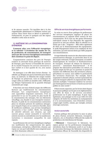 ENJEUX
  C        Réussir la transition énergétique




et de moyens associés. Cet équilibre doit à la fois              Offre de services énergétiques performants
s’appréhender globalement et s’élaborer secteur par
                                                                 La mise en œuvre d’une politique de performance
secteur. Sans entrer dans ce détail ni prétendre à
                                                               des services énergétiques implique de placer les
l’exhaustivité, on pose ici quelques uns des enjeux
                                                               consommateurs en capacité d’être acteurs de leur
attachés à cette mise en œuvre.
                                                               consommation. Ils le sont sur des gestes d’économie
                                                               individuels comme le fait d’éteindre des appareils
                                                               quand ils ne sont pas utilisés. Mais la sobriété ne se
 1.1. Maîtrise de la consommation                              limite pas à des « écogestes ». Elle relève également
d’énergie                                                      de choix sur le dimensionnement des équipements,
  Comment aller vers l’efficacité énergétique                  le mode d’équipement utilisé et les conditions de leur
et la sobriété ? L’évolution des modes de vie,                 utilisation, qui sont souvent dictés par l’offre proposée
de production, de consommation, de transport                   aux consommateurs.
ainsi que des services énergétiques nécessaires
                                                                 Il s’agit d’abord de construire des alternatives moins
doit constituer le point de départ.
                                                               consommatrices d’énergie, en particulier dans le cas
  L’augmentation continue des prix de l’énergie                des usages contraints. Il s’agit notamment, en matière
renforce la nécessité d’une politique de maîtrise              d’aménagement du territoire et d’infrastructures
de l’énergie, pour fournir à l’ensemble des acteurs            de transport, d’essayer de réduire les distances à
de la société française les services nécessaires à             parcourir – notamment domicile/travail – et de
leur confort et à leur qualité de vie, avec moins              proposer des alternatives praticables à la voiture, en
d’énergie.                                                     tenant compte du fait que ces questions se posent de
                                                               manière très différente dans des territoires urbains,
  On distingue à cet effet deux leviers d’action : la
                                                               périurbains ou ruraux, sans oublier la particularité
sobriété, qui désigne non pas la restriction pour chacun
                                                               des territoires d’outre-mer. Par exemple, faut-il
mais, au contraire, la réduction des usages inutiles
                                                               augmenter la densité urbaine, surtout à proximité des
de l’énergie (en préservant, voire en renforçant les
                                                               gares de transport collectif, en organisant des villes à
usages utiles au confort au moindre coût) ; l’efficacité,
                                                               activités multiples ? Comment renforcer les services
qui désigne l’optimisation de la quantité d’énergie
                                                               par l’aménagement du territoire et l’accès aux services
consommée par usage.
                                                               publics en zone rurale ?
  Il faut bien sûr tenir d’abord compte des différents
                                                                 Il faut ensuite organiser, par les leviers dont dispose
facteurs qui conditionnent les consommations
                                                               la puissance publique sur les prix ou la réglementation,
d’énergie. Les comportements énergétiques
                                                               une offre de biens et de services eux-mêmes
sont aujourd’hui largement contraints. C’est en
                                                               performants sur le plan énergétique. Il peut s’agir
particulier le cas sur les postes les plus lourds de
                                                               également, sans préjuger ici de ce qui relève de cette
la consommation des ménages, liés aux bâtiments
                                                               catégorie, de limiter les incitations au suréquipement
(chauffage, eau chaude) et aux transports (essence).
                                                               et à la surconsommation, voire d’interdire certains
Ensuite, le poids de ces consommations contraintes
                                                               usages jugés inutiles, comme, par exemple, certains
place en situation précaire de nombreux ménages,
                                                               éclairages nocturnes.
pour lesquels l’enjeu est au contraire d’accéder, dans
de meilleures conditions, aux services énergétiques
nécessaires à leur confort. Enfin, les messages
                                                                 Action sectorielle
de sobriété adressés aux citoyens, qui sont
souvent perçus comme normatifs et restrictifs,                   L’action publique doit permettre la mise en place
entrent souvent en contradiction avec les nombreuses           de plans d’action sectoriels (bâtiment, transports,
incitations à consommer auxquelles ils sont                    industrie, etc), et d’améliorer l’efficacité des modes de
exposés.                                                       production et de distribution de l’énergie.
  La performance des services énergétiques implique                 Bâtiment - Concernant le bâtiment, les
une modification des comportements des agents                  enjeux portent sur les performances énergétiques
économiques, entreprises, collectivités, citoyens, qui         introduites dans les bâtiments neufs et sur le plan
repose sur une part individuelle mais comprend aussi           de rénovation thermique des bâtiments existants. La
une forte dimension collective.                                mobilisation efficace de l’ensemble des dispositifs de

36 – Dossier du débat national sur la transition énergétique
 