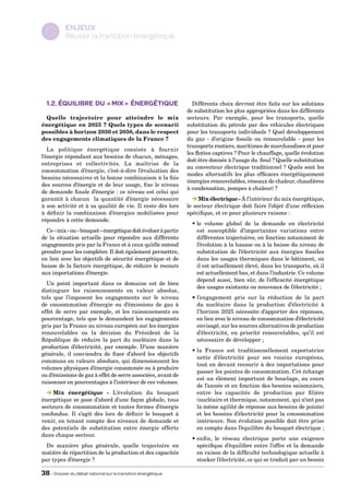 ENJEUX
  C        Réussir la transition énergétique




  1.2. Équilibre du « mix » énergétique                           Différents choix devront être faits sur les solutions
                                                                de substitution les plus appropriées dans les différents
 Quelle trajectoire pour atteindre le mix                       secteurs. Par exemple, pour les transports, quelle
énergétique en 2025 ? Quels types de scenarii                   substitution du pétrole par des véhicules électriques
possibles à horizon 2030 et 2050, dans le respect               pour les transports individuels ? Quel développement
des engagements climatiques de la France ?                      du gaz - d’origine fossile ou renouvelable - pour les
                                                                transports routiers, maritimes de marchandises et pour
   La politique énergétique consiste à fournir
                                                                les flottes captives ? Pour le chauffage, quelle évolution
l’énergie répondant aux besoins de chacun, ménages,
                                                                doit être donnée à l’usage du fioul ? Quelle substitution
entreprises et collectivités. La maîtrise de la
                                                                au convecteur électrique traditionnel ? Quels sont les
consommation d’énergie, c’est-à-dire l’évaluation des
                                                                modes alternatifs les plus efficaces énergétiquement
besoins nécessaires et la bonne combinaison à la fois
                                                                (énergies renouvelables, réseaux de chaleur, chaudières
des sources d’énergie et de leur usage, fixe le niveau
                                                                à condensation, pompes à chaleur) ?
de demande finale d’énergie : ce niveau est celui qui
garantit à chacun la quantité d’énergie nécessaire                   Mix électrique - À l’intérieur du mix énergétique,
à son activité et à sa qualité de vie. Il reste dès lors        le secteur électrique doit faire l’objet d’une réflexion
à définir la combinaison d’énergies mobilisées pour             spécifique, et ce pour plusieurs raisons :
répondre à cette demande.
                                                                  •  volume global de la demande en électricité
                                                                    le
  Ce « mix » ou « bouquet » énergétique doit évoluer à partir       est susceptible d’importantes variations entre
de la situation actuelle pour répondre aux différents               différentes trajectoires, en fonction notamment de
engagements pris par la France et à ceux qu’elle entend             l’évolution à la hausse ou à la baisse du niveau de
prendre pour les compléter. Il doit également permettre,            substitution de l’électricité aux énergies fossiles
en lien avec les objectifs de sécurité énergétique et de            dans les usages thermiques dans le bâtiment, où
baisse de la facture énergétique, de réduire le recours             il est actuellement élevé, dans les transports, où il
aux importations d’énergie.                                         est actuellement bas, et dans l’industrie. Ce volume
                                                                    dépend aussi, bien sûr, de l’efficacité énergétique
  Un point important dans ce domaine est de bien
                                                                    des usages existants ou nouveaux de l’électricité ;
distinguer les raisonnements en valeur absolue,
tels que l’imposent les engagements sur le niveau                 • ’engagement pris sur la réduction de la part
                                                                    l
de consommation d’énergie ou d’émissions de gaz à                   du nucléaire dans la production d’électricité à
effet de serre par exemple, et les raisonnements en                 l’horizon 2025 nécessite d’apporter des réponses,
pourcentage, tels que le demandent les engagements                  en lien avec le niveau de consommation d’électricité
pris par la France au niveau européen sur les énergies              envisagé, sur les sources alternatives de production
renouvelables ou la décision du Président de la                     d’électricité, en priorité renouvelables, qu’il est
République de réduire la part du nucléaire dans la                  nécessaire de développer ;
production d’électricité, par exemple. D’une manière
                                                                  •  France est traditionnellement exportatrice
                                                                    la
générale, il conviendra de fixer d’abord les objectifs
                                                                    nette d’électricité pour ses voisins européens,
communs en valeurs absolues, qui dimensionnent les
                                                                    tout en devant recourir à des importations pour
volumes physiques d’énergie consommée ou à produire
                                                                    passer les pointes de consommation. Cet échange
ou d’émissions de gaz à effet de serre associées, avant de
                                                                    est un élément important de bouclage, au cours
raisonner en pourcentages à l’intérieur de ces volumes.
                                                                    de l’année et en fonction des besoins saisonniers,
     
    Mix énergétique - L’évolution du bouquet                        entre les capacités de production par filière
énergétique se pose d’abord d’une façon globale, tous               (nucléaire et thermique, notamment, qui n’ont pas
secteurs de consommation et toutes formes d’énergie                 la même agilité de réponse aux besoins de pointe)
confondus. Il s’agit dès lors de définir le bouquet à               et les besoins d’électricité pour la consommation
venir, en tenant compte des niveaux de demande et                   intérieure. Son évolution possible doit être prise
des potentiels de substitution entre énergie offerts                en compte dans l’équilibre du bouquet électrique ;
dans chaque secteur.
                                                                  • nfin, le réseau électrique porte une exigence
                                                                    e
  De manière plus générale, quelle trajectoire en                   spécifique d’équilibre entre l’offre et la demande
matière de répartition de la production et des capacités            en raison de la difficulté technologique actuelle à
par types d’énergie ?                                               stocker l’électricité, ce qui se traduit par un besoin

38 – Dossier du débat national sur la transition énergétique
 