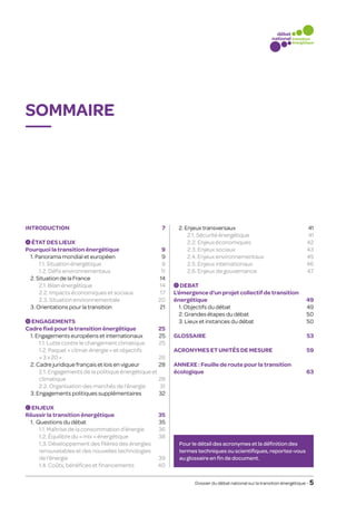 Sommaire




Introduction7                                            	 2. Enjeux transversaux                                     41
                                                          		 2.1. Sécurité énergétique                                 41
  A ÉTAT DES LIEUX                                        		 2.2. Enjeux économiques                                   42
Pourquoi la transition énergétique                   9   		 2.3. Enjeux sociaux                                       43
	 1. Panorama mondial et européen                    9   		 2.4. Enjeux environnementaux                              45
		 1.1. Situation énergétique                        9   		 2.5. Enjeux internationaux                                46
		 1.2. Défis environnementaux                      11   		 2.6. Enjeux de gouvernance                                47
	 2. Situation de la France                        14
		 2.1. Bilan énergétique                          14      D DEBAT

		 2.2. Impacts économiques et sociaux              17   L’émergence d’un projet collectif de transition
		 2.3. Situation environnementale                 20    énergétique49
	 3. Orientations pour la transition	               21   	 1. Objectifs du débat                        49
                                                          	 2. Grandes étapes du débat                   50
  B ENGAGEMENTS                                           	 3. Lieux et instances du débat               50
Cadre fixé pour la transition énergétique        25
	 1. Engagements européens et internationaux     25      Glossaire53
		 1.1. Lutte contre le changement climatique    25
		1.2. Paquet « climat-énergie » et objectifs            Acronymes et unités de mesure59
      « 3 x 20 »                                 26
	 2. Cadre juridique français et lois en vigueur 28      Annexe : Feuille de route pour la transition
		 Engagements de la politique énergétique et
      2.1.                                                écologique63
      climatique28
		 2.2. Organisation des marchés de l’énergie    31
	 3. Engagements politiques supplémentaires      32

 C ENJEUX

Réussir la transition énergétique                  35
	 1. Questions du débat                            35
		 1.1. Maîtrise de la consommation d’énergie      36
		 1.2. Équilibre du « mix » énergétique           38
		1.3. Développement des filières des énergies            Pour le détail des acronymes et la définition des
      renouvelables et des nouvelles technologies          termes techniques ou scientifiques, reportez-vous
      de l’énergie                                 39     au glossaire en fin de document.
		 1.4. Coûts, bénéfices et financements           40

                                                                 Dossier du débat national sur la transition énergétique – 5
 