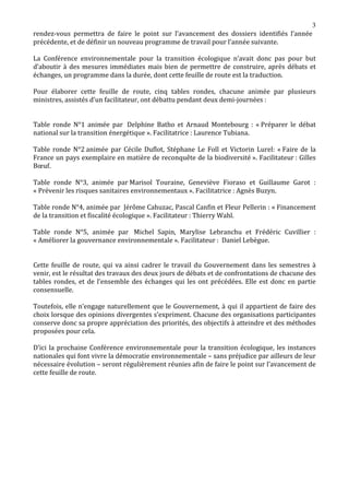 rendez-vous permettra de faire le point sur l’avancement des dossiers identifiés l’année
                                                                                        3

précédente, et de définir un nouveau programme de travail pour l’année suivante.

La Conférence environnementale pour la transition écologique n’avait donc pas pour but
d’aboutir à des mesures immédiates mais bien de permettre de construire, après débats et
échanges, un programme dans la durée, dont cette feuille de route est la traduction.

Pour élaborer cette feuille de route, cinq tables rondes, chacune animée par plusieurs
ministres, assistés d’un facilitateur, ont débattu pendant deux demi-journées :


Table ronde N°1 animée par Delphine Batho et Arnaud Montebourg : « Préparer le débat
national sur la transition énergétique ». Facilitatrice : Laurence Tubiana.

Table ronde N°2 animée par Cécile Duflot, Stéphane Le Foll et Victorin Lurel: « Faire de la
France un pays exemplaire en matière de reconquête de la biodiversité ». Facilitateur : Gilles
Bœuf.

Table ronde N°3, animée par Marisol Touraine, Geneviève Fioraso et Guillaume Garot :
« Prévenir les risques sanitaires environnementaux ». Facilitatrice : Agnès Buzyn.

Table ronde N°4, animée par Jérôme Cahuzac, Pascal Canfin et Fleur Pellerin : « Financement
de la transition et fiscalité écologique ». Facilitateur : Thierry Wahl.

Table ronde N°5, animée par Michel Sapin, Marylise Lebranchu et Frédéric Cuvillier :
« Améliorer la gouvernance environnementale ». Facilitateur : Daniel Lebègue.


Cette feuille de route, qui va ainsi cadrer le travail du Gouvernement dans les semestres à
venir, est le résultat des travaux des deux jours de débats et de confrontations de chacune des
tables rondes, et de l’ensemble des échanges qui les ont précédées. Elle est donc en partie
consensuelle.

Toutefois, elle n’engage naturellement que le Gouvernement, à qui il appartient de faire des
choix lorsque des opinions divergentes s’expriment. Chacune des organisations participantes
conserve donc sa propre appréciation des priorités, des objectifs à atteindre et des méthodes
proposées pour cela.

D’ici la prochaine Conférence environnementale pour la transition écologique, les instances
nationales qui font vivre la démocratie environnementale – sans préjudice par ailleurs de leur
nécessaire évolution – seront régulièrement réunies afin de faire le point sur l’avancement de
cette feuille de route.
 