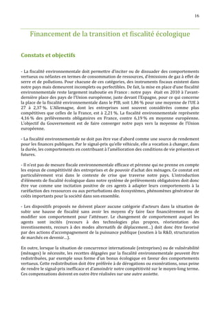 16



    Financement de la transition et fiscalité écologique

Constats et objectifs

- La fiscalité environnementale doit permettre d’inciter ou de dissuader des comportements
vertueux ou néfastes en termes de consommation de ressources, d’émissions de gaz à effet de
serre et de pollutions. Pour chacune de ces catégories, des instruments fiscaux existent dans
notre pays mais demeurent incomplets ou perfectibles. De fait, la mise en place d’une fiscalité
environnementale reste largement inaboutie en France : notre pays était en 2010 à l’avant-
dernière place des pays de l’Union européenne, juste devant l’Espagne, pour ce qui concerne
la place de la fiscalité environnementale dans le PIB, soit 1,86 % pour une moyenne de l’UE à
27 à 2,37 %. L’Allemagne, dont les entreprises sont souvent considérées comme plus
compétitives que celles de la France, est à 2,21 %. La fiscalité environnementale représente
4,16 % des prélèvements obligatoires en France, contre 6,19 % en moyenne européenne.
L’objectif du Gouvernement est de faire converger notre pays vers la moyenne de l’Union
européenne.

- La fiscalité environnementale ne doit pas être vue d’abord comme une source de rendement
pour les finances publiques. Par le signal-prix qu’elle véhicule, elle a vocation à changer, dans
la durée, les comportements en contribuant à l’amélioration des conditions de vie présentes et
futures.

- Il n’est pas de mesure fiscale environnementale efficace et pérenne qui ne prenne en compte
les enjeux de compétitivité des entreprises et de pouvoir d’achat des ménages. Ce constat est
particulièrement vrai dans le contexte de crise que traverse notre pays. L’introduction
d’éléments de fiscalité écologique dans notre système de prélèvements obligatoires doit donc
être vue comme une incitation positive de ces agents à adapter leurs comportements à la
raréfaction des ressources ou aux perturbations des écosystèmes, phénomènes générateur de
coûts importants pour la société dans son ensemble.

- Les dispositifs proposés ne doivent placer aucune catégorie d’acteurs dans la situation de
subir une hausse de fiscalité sans avoir les moyens d’y faire face financièrement ou de
modifier son comportement pour l’atténuer. Le changement de comportement auquel les
agents sont incités (recours à des technologies plus propres, réorientation des
investissements, recours à des modes alternatifs de déplacement…) doit donc être favorisé
par des actions d’accompagnement de la puissance publique (soutien à la RD, structuration
de marchés en devenir…).

En outre, lorsque la situation de concurrence internationale (entreprises) ou de vulnérabilité
(ménages) le nécessite, les recettes dégagées par la fiscalité environnementale peuvent être
redistribuées, par exemple sous forme d’un bonus écologique en faveur des comportements
vertueux. Cette redistribution doit être préférée à de dérogations ou exonérations, sous peine
de rendre le signal-prix inefficace et d’amoindrir notre compétitivité sur le moyen-long terme.
Ces compensations doivent en outre être réalisées sur une autre assiette.
 