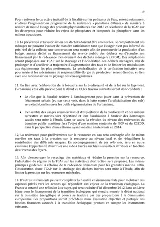 19

Pour renforcer le caractère incitatif de la fiscalité sur les polluants de l’eau, seront notamment
étudiées l’augmentation progressive de la redevance « pollutions diffuses » de manière à
réduire de moitié l’usage des produits phytosanitaires d’ici 2018 et l’évolution de la TGAP sur
les détergents pour réduire les rejets de phosphates et composés du phosphore dans les
milieux aquatiques.

10. La prévention et la valorisation des déchets doivent être améliorées. Le comportement des
ménages ne pouvant évoluer de manière satisfaisante tant que l’usager n’est pas informé du
prix réel de la collecte, une concertation sera menée afin de promouvoir la production d’un
budget annexe dédié au financement du service public des déchets ou d’étendre son
financement par la redevance d’enlèvement des déchets ménagers (REOM). Des adaptations
seront proposées aux TGAP sur le stockage et l’incinération des déchets ménagers, afin de
prolonger et d’accélérer la trajectoire d’augmentation des taux et de limiter les modulations
aux équipements les plus performants. La généralisation de la tarification incitative sera
poursuivie et les mécanismes de responsabilité élargie du producteur seront étendus, en lien
avec une rationalisation du paysage des éco-organismes.

11. En lien avec l’élaboration de la loi-cadre sur la biodiversité et de la loi sur le logement,
l’urbanisme et la ville prévue pour le début 2013, les travaux suivants seront donc conduits :

       Le rôle que la fiscalité relative à l’aménagement peut jouer dans la prévention de
       l'étalement urbain (et, par cette voie, dans la lutte contre l’artificialisation des sols)
   •

       sera étudié, en lien avec les outils réglementaires de l'urbanisme.

       L’ensemble des usages commerciaux et d’exploitation de la biodiversité et des milieux
       terrestres et marins sera répertorié et leur fiscalisation à hauteur des dommages
   •

       causés sera mise à l’étude. Dans ce cadre, la révision du niveau des redevances du
       domaine public maritime fera l’objet d’une mission conjointe de l’IGF et du CGEDD,
       dans la perspective d’une réforme ayant vocation à intervenir en 2014.

12. La redevance pour prélèvements sur la ressource en eau sera aménagée afin de mieux
corréler ses taux à la pression sur la ressource au niveau local et de rééquilibrer la
contribution des différents usagers. En accompagnement de ces réformes, sera en outre
examinée l’opportunité d’instituer une aide à l’accès aux biens essentiels attribués en fonction
des revenus des foyers.

13. Afin d’encourager le recyclage des matériaux et réduire la pression sur la ressource,
l’adaptation du régime de la TGAP sur les matériaux d’extraction sera proposée. Les mêmes
principes guideront la réforme de la redevance domaniale pour les granulats marins. Enfin,
l’instauration d’une TGAP sur le stockage des déchets inertes sera mise à l’étude, afin de
limiter la pression sur les ressources minérales.

14. D’autres instruments peuvent compléter la fiscalité environnementale pour mobiliser des
capitaux privés vers les actions qui répondent aux enjeux de la transition écologique. La
France a entamé une réflexion à ce sujet, qui sera traduite d’ici décembre 2012 dans un Livre
blanc pour le financement de la transition écologique, qui viendra nourrir le débat national
sur la transition énergétique et pourra se traduire par des propositions à la Commission
européenne. Ces propositions seront précédées d’une évaluation objective et partagée des
besoins financiers associés à la transition écologique, prenant en compte les instruments
existants.
 