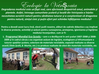 Ecologie la Vetri oaiaşDegradarea mediului este un fapt real, care afectează deopotrivă omul, animalele şi
plantele. Astfel, întreaga comunitate şcolară şi locală din Vetrişoaia a înţeles
necesitatea ocrotirii naturii pentru sănătatea tuturor şi a conştientizat că dragostea
pentru natură, simţul civic şi puţin efort pot schimba înfăţişarea mediului!
Pentru a dovedi acest lucru însă, elevii şcolii noastre, alături de cadrele didactice s-au implicat
în diverse proiecte, activităţi şi acţiuni pentru cunoaşterea, protejarea, igienizarea şi îngrijirea
mediului înconjurător, cum ar fi:
1. Programul Mondial Eco-Şcoala – care s-a desfăşurat în anii şcolari 2007-2008 şi 2008-
2009 şi în cadrul căruia s-au organizat acţiuni de îngrijire, ecologizare şi înfrumuseţare a
tuturor spaţiilor şcolare, colectare de materiale reciclabile, expoziţii realizate cu diverse
ocazii( Zilele Şcolii, 8 Martie, etc.) cu produse realizate de elevi din materiale reciclabile, etc
 