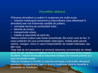 POLUAREA AERULUI
•Poluarea atmosferei cu pulberi în suspensie are multe surse:
– industria metalurgică extractivă şi prelucrătoare (care eliberează în
atmosferă cele mai însemnate cantităţi de pulberi),
– centralele termice pe combustibili solizi,
– fabricile de ciment,
– transporturile rutiere,
– haldele şi depozitele de steril etc.
•Natura acestor pulberi este foarte diversificată. Ele conţin oxizi de fier, în
cazul pulberilor din jurul combinatelor siderurgice, metale grele (plumb,
cadmiu, mangan, crom) în cazul întreprinderilor de metale neferoase, sau
alte noxe.
•Deşi faţă de anii precedenţi se remarcă reducerea concentraţiei de metale
grele din sol, acestea se regăsesc încă în concentraţii peste limita pragului
de alertă. Trebuie remarcată şi reducerea arealului de maximă poluare şi a
celui de poluare medie.
•Natura complexă a emisiilor şi acţiunea sinergică a poluanţilor afectează
activitatea microbiologică, fapt ce duce la încetinirea până la dispariţie a
proceselor de humificare.
 