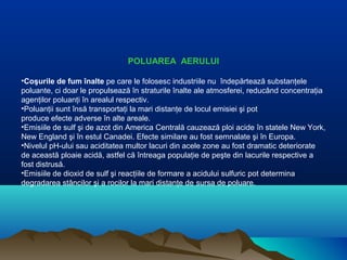 POLUAREA AERULUI
•Coşurile de fum înalte pe care le folosesc industriile nu îndepărtează substanţele
poluante, ci doar le propulsează în straturile înalte ale atmosferei, reducând concentraţia
agenţilor poluanţi în arealul respectiv.
•Poluanţii sunt însă transportaţi la mari distanţe de locul emisiei şi pot
produce efecte adverse în alte areale.
•Emisiile de sulf şi de azot din America Centrală cauzează ploi acide în statele New York,
New England şi în estul Canadei. Efecte similare au fost semnalate şi în Europa.
•Nivelul pH-ului sau aciditatea multor lacuri din acele zone au fost dramatic deteriorate
de această ploaie acidă, astfel că întreaga populaţie de peşte din lacurile respective a
fost distrusă.
•Emisiile de dioxid de sulf şi reacţiile de formare a acidului sulfuric pot determina
degradarea stâncilor şi a rocilor la mari distanţe de sursa de poluare.
 